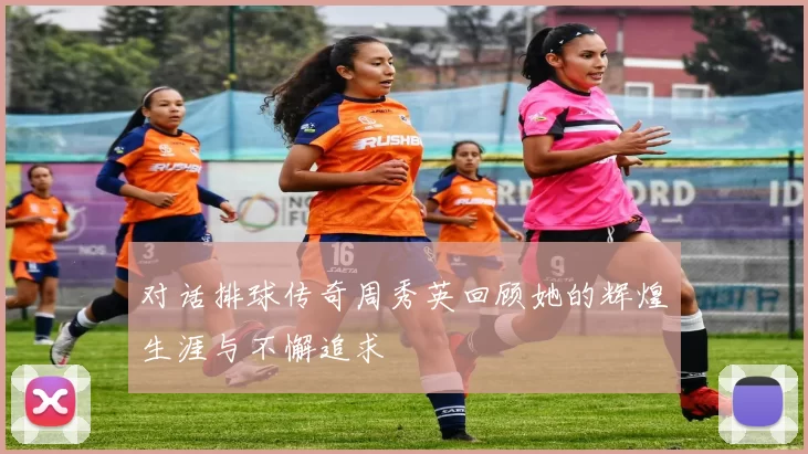 对话排球传奇周秀英回顾她的辉煌生涯与不懈追求
