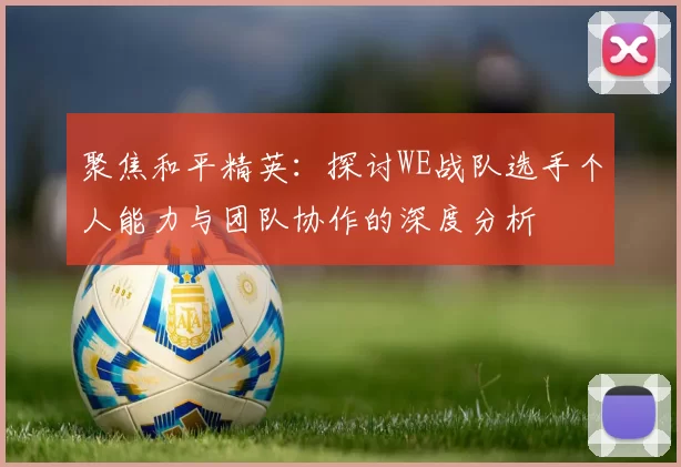 聚焦和平精英：探讨WE战队选手个人能力与团队协作的深度分析