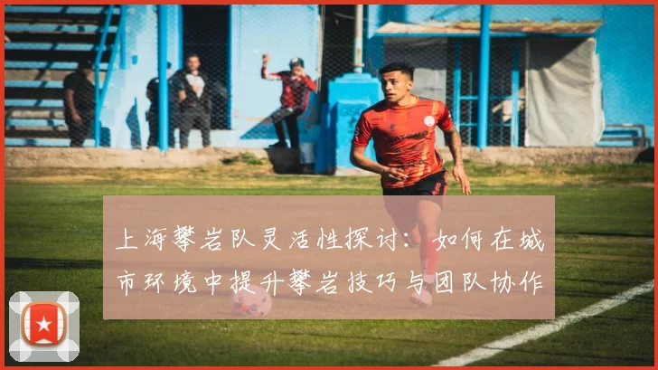 上海攀岩队灵活性探讨：如何在城市环境中提升攀岩技巧与团队协作