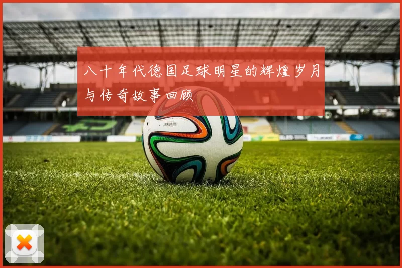 八十年代德国足球明星的辉煌岁月与传奇故事回顾