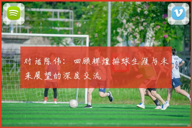 对话陈伟：回顾辉煌排球生涯与未来展望的深度交流