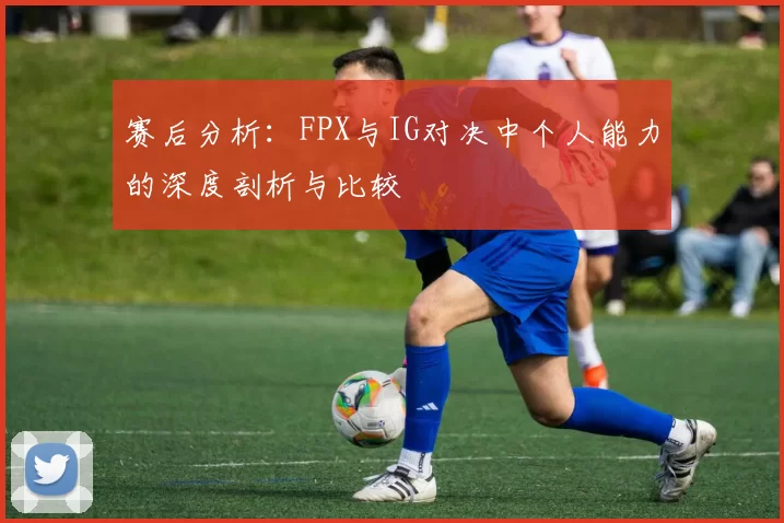 赛后分析：FPX与IG对决中个人能力的深度剖析与比较