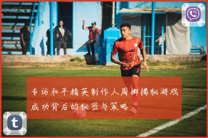 专访和平精英制作人周娜揭秘游戏成功背后的秘密与策略