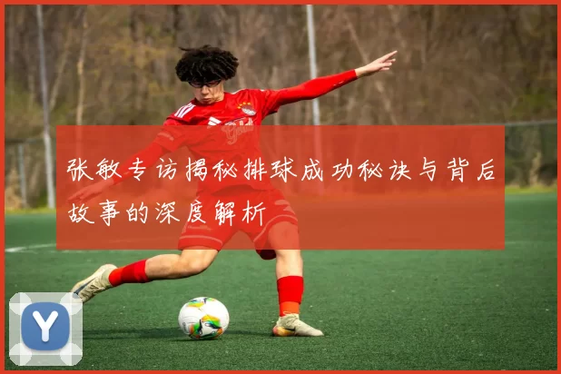 张敏专访揭秘排球成功秘诀与背后故事的深度解析