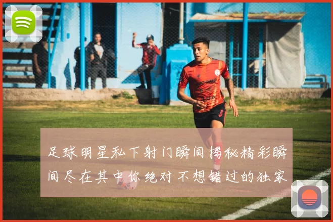 足球明星私下射门瞬间揭秘精彩瞬间尽在其中你绝对不想错过的独家画面