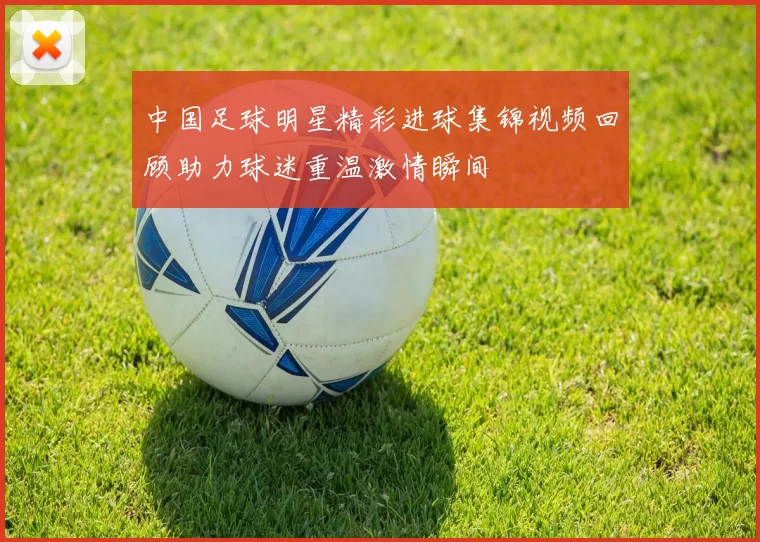 中国足球明星精彩进球集锦视频回顾助力球迷重温激情瞬间