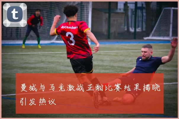 曼城与马竞激战正酣比赛结果揭晓引发热议