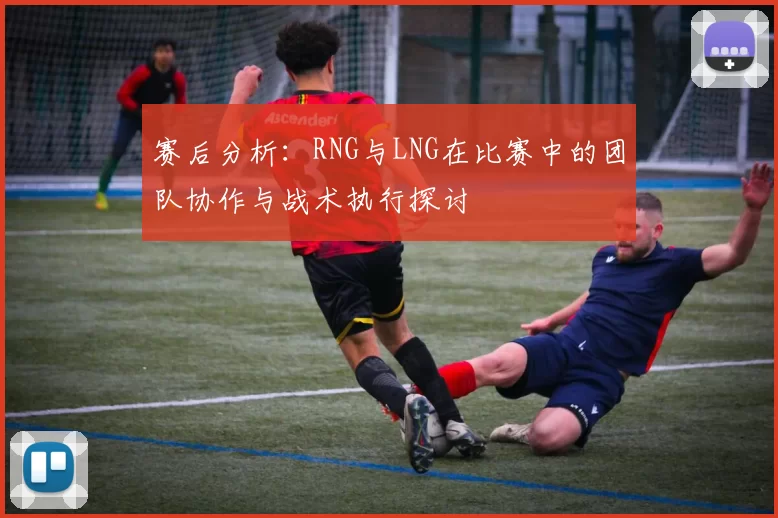 赛后分析：RNG与LNG在比赛中的团队协作与战术执行探讨