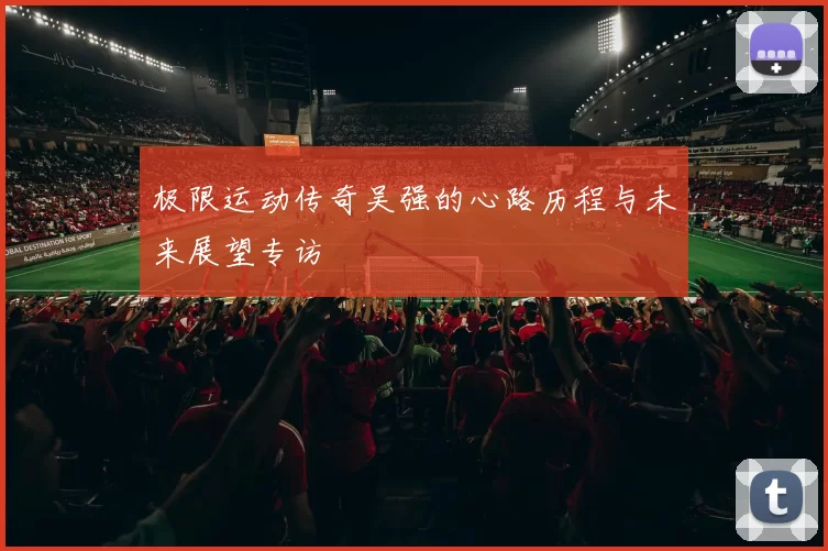 极限运动传奇吴强的心路历程与未来展望专访