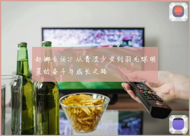 赵娜专访：从青涩少女到羽毛球明星的奋斗与成长之路