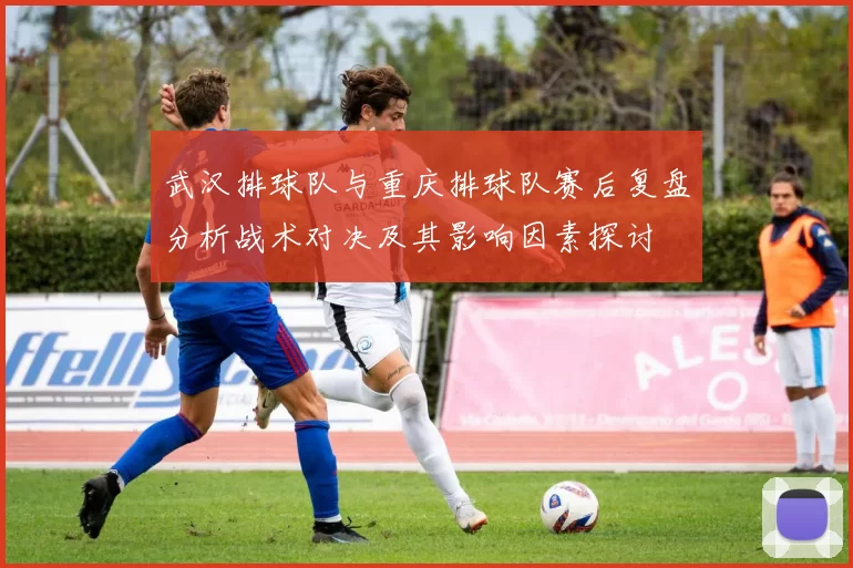 武汉排球队与重庆排球队赛后复盘分析战术对决及其影响因素探讨