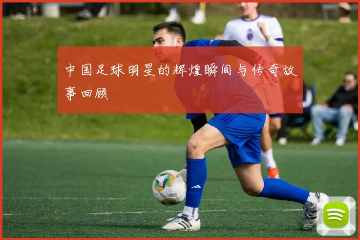中国足球明星的辉煌瞬间与传奇故事回顾