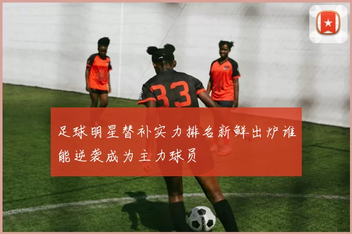 足球明星替补实力排名新鲜出炉谁能逆袭成为主力球员