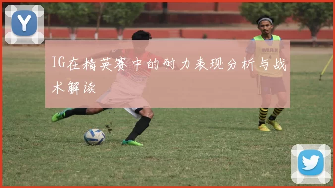 IG在精英赛中的耐力表现分析与战术解读