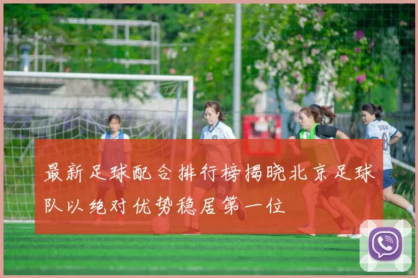 最新足球配合排行榜揭晓北京足球队以绝对优势稳居第一位