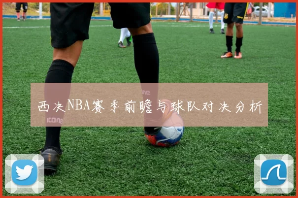 西决NBA赛季前瞻与球队对决分析