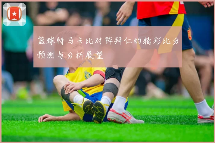 篮球特马卡比对阵拜仁的精彩比分预测与分析展望