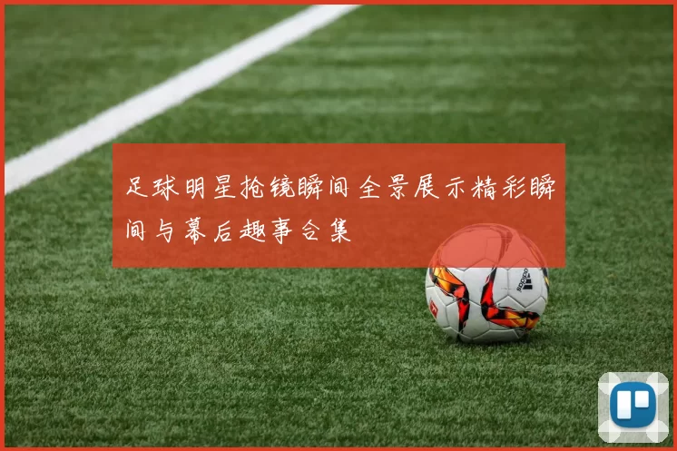 足球明星抢镜瞬间全景展示精彩瞬间与幕后趣事合集