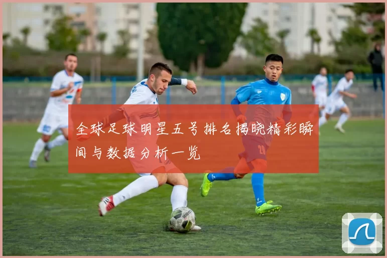 全球足球明星五号排名揭晓精彩瞬间与数据分析一览